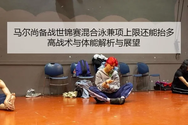 马尔尚备战世锦赛混合泳兼项上限还能抬多高战术与体能解析与展望