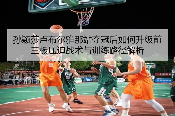 孙颖莎卢布尔雅那站夺冠后如何升级前三板压迫战术与训练路径解析