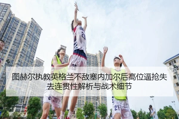 图赫尔执教英格兰不敌塞内加尔后高位逼抢失去连贯性解析与战术细节
